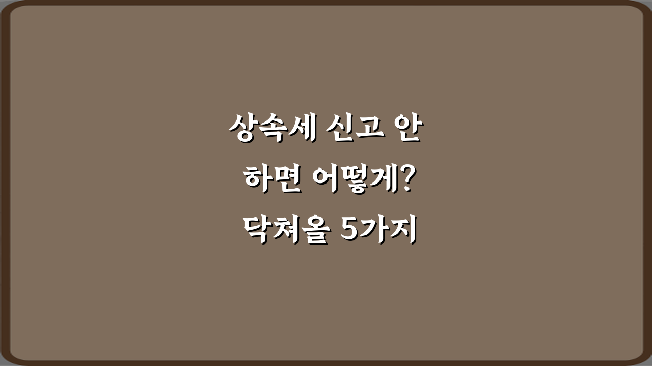 상속세 신고 안 하면 어떻게? 닥쳐올 5가지 불이익 총정리