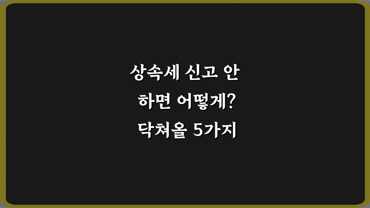 상속세 신고 안 하면 어떻게? 닥쳐올 5가지 불이익 총정리