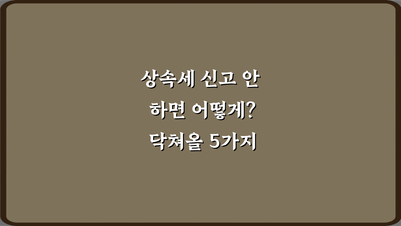 상속세 신고 안 하면 어떻게? 닥쳐올 5가지 불이익 총정리